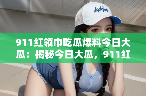 911红领巾吃瓜爆料今日大瓜：揭秘今日大瓜，911红领巾背后的故事与爆料