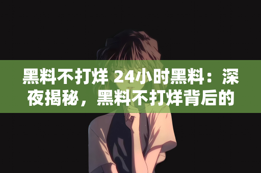 黑料不打烊 24小时黑料：深夜揭秘，黑料不打烊背后的故事与真相探索