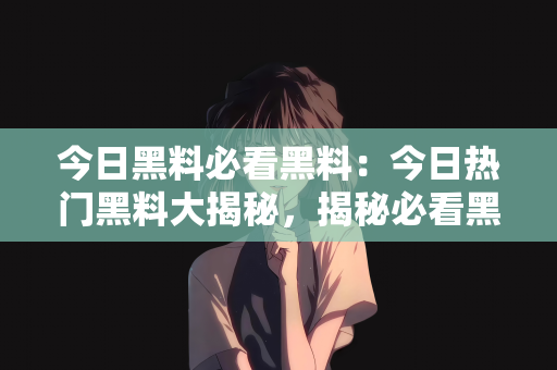 今日黑料必看黑料：今日热门黑料大揭秘，揭秘必看黑料背后的真相