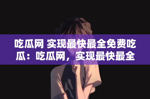 吃瓜网 实现最快最全免费吃瓜：吃瓜网，实现最快最全的免费吃瓜体验