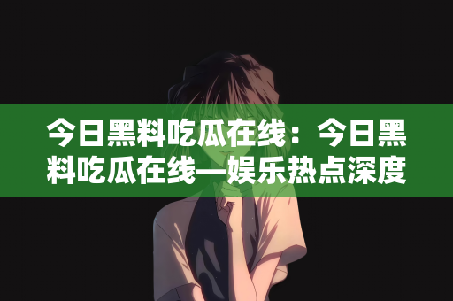 今日黑料吃瓜在线：今日黑料吃瓜在线—娱乐热点深度解析