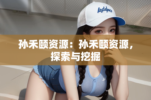 孙禾颐资源：孙禾颐资源，探索与挖掘