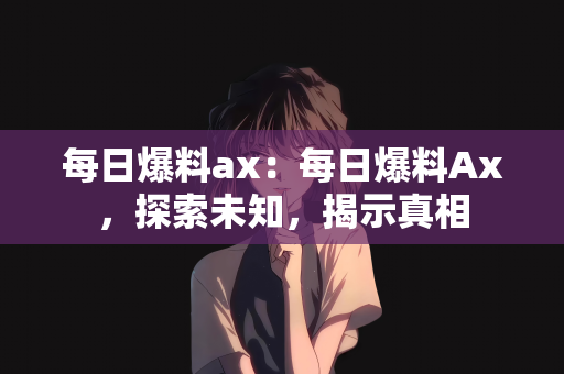 每日爆料ax：每日爆料Ax，探索未知，揭示真相