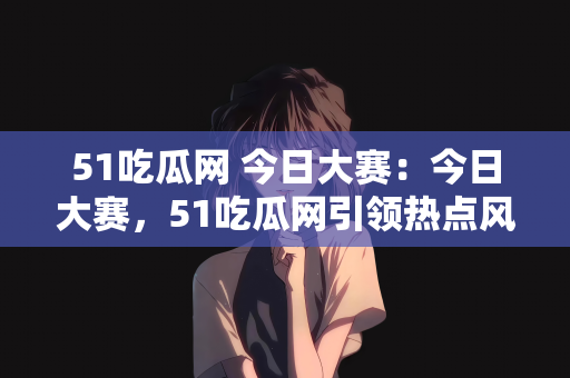 51吃瓜网 今日大赛：今日大赛，51吃瓜网引领热点风潮