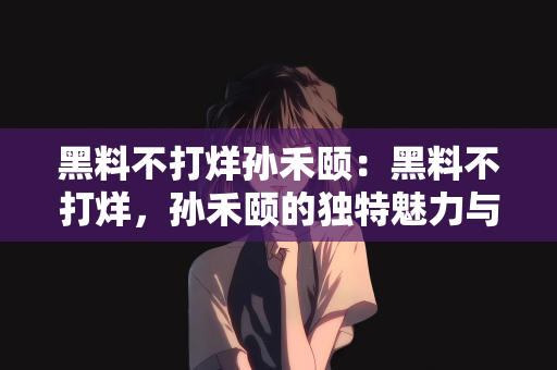 黑料不打烊孙禾颐：黑料不打烊，孙禾颐的独特魅力与坚定前行