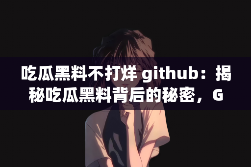 吃瓜黑料不打烊 github：揭秘吃瓜黑料背后的秘密，GitHub上的无尽探索