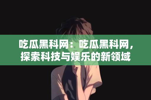 吃瓜黑科网：吃瓜黑科网，探索科技与娱乐的新领域