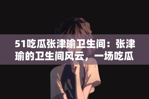 51吃瓜张津瑜卫生间：张津瑜的卫生间风云，一场吃瓜的狂欢