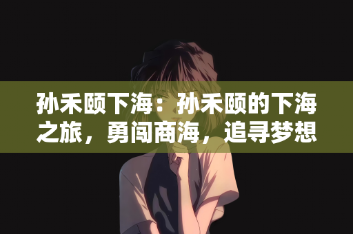 孙禾颐下海：孙禾颐的下海之旅，勇闯商海，追寻梦想