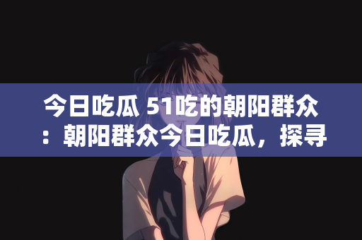 今日吃瓜 51吃的朝阳群众：朝阳群众今日吃瓜，探寻51吃的奥秘