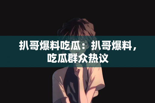 扒哥爆料吃瓜：扒哥爆料，吃瓜群众热议