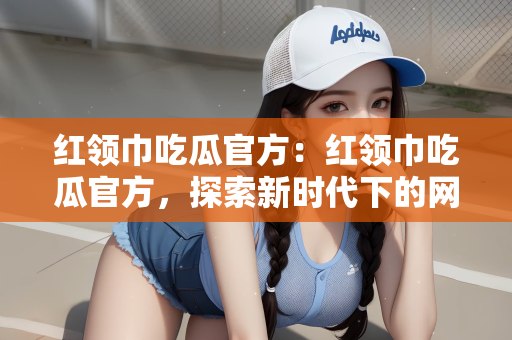 红领巾吃瓜官方：红领巾吃瓜官方，探索新时代下的网络文化现象