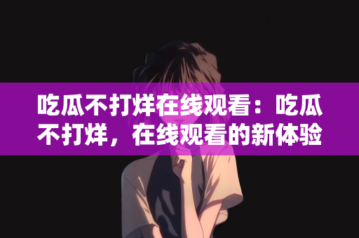 吃瓜不打烊在线观看：吃瓜不打烊，在线观看的新体验