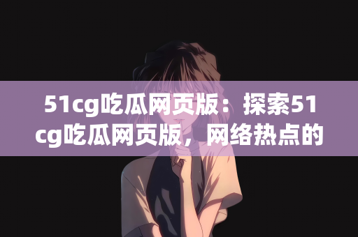 51cg吃瓜网页版：探索51cg吃瓜网页版，网络热点的全新体验
