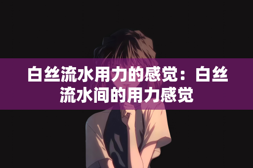 白丝流水用力的感觉：白丝流水间的用力感觉