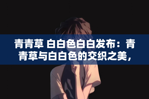 青青草 白白色白白发布：青青草与白白色的交织之美，发布背后的故事