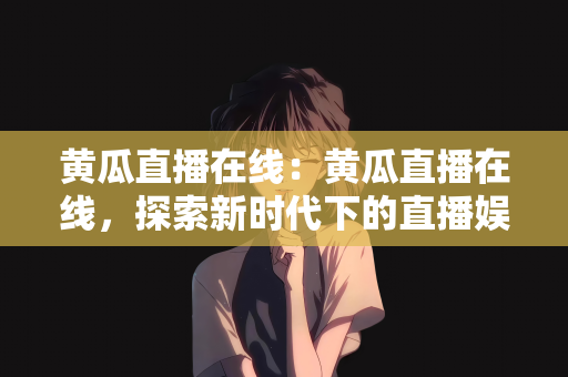 黄瓜直播在线：黄瓜直播在线，探索新时代下的直播娱乐新模式