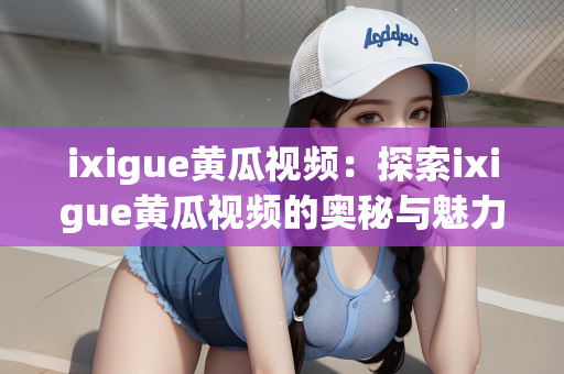 ixigue黄瓜视频：探索ixigue黄瓜视频的奥秘与魅力