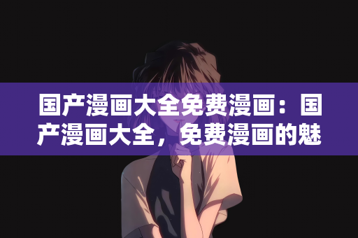国产漫画大全免费漫画：国产漫画大全，免费漫画的魅力之旅