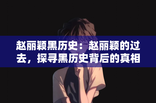 赵丽颖黑历史：赵丽颖的过去，探寻黑历史背后的真相