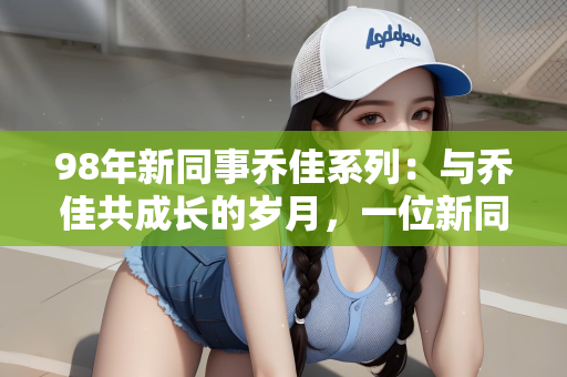 98年新同事乔佳系列：与乔佳共成长的岁月，一位新同事的蜕变之路