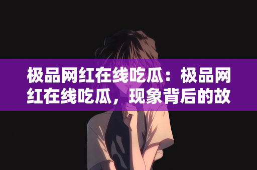 极品网红在线吃瓜：极品网红在线吃瓜，现象背后的故事
