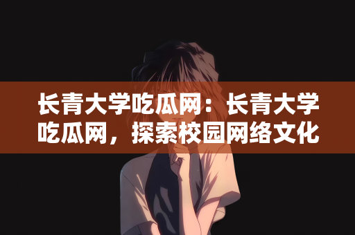 长青大学吃瓜网：长青大学吃瓜网，探索校园网络文化的新领域