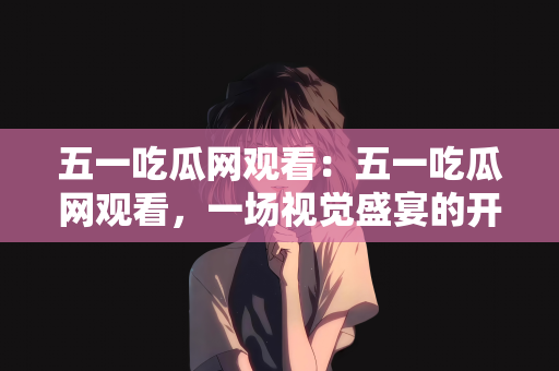 五一吃瓜网观看：五一吃瓜网观看，一场视觉盛宴的开启