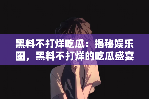 黑料不打烊吃瓜：揭秘娱乐圈，黑料不打烊的吃瓜盛宴