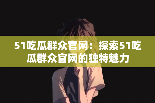 51吃瓜群众官网：探索51吃瓜群众官网的独特魅力