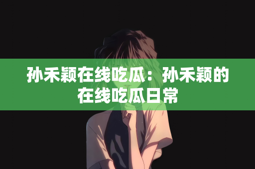 孙禾颖在线吃瓜：孙禾颖的在线吃瓜日常