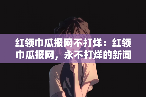 红领巾瓜报网不打烊：红领巾瓜报网，永不打烊的新闻前线
