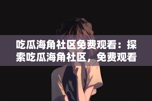 吃瓜海角社区免费观看：探索吃瓜海角社区，免费观看的乐趣