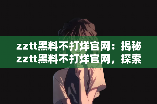 zztt黑料不打烊官网：揭秘zztt黑料不打烊官网，探索背后的故事