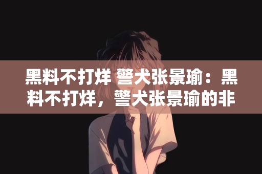 黑料不打烊 警犬张景瑜：黑料不打烊，警犬张景瑜的非凡故事