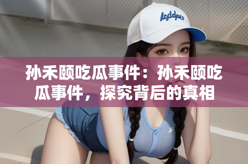 孙禾颐吃瓜事件：孙禾颐吃瓜事件，探究背后的真相