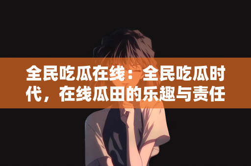 全民吃瓜在线：全民吃瓜时代，在线瓜田的乐趣与责任