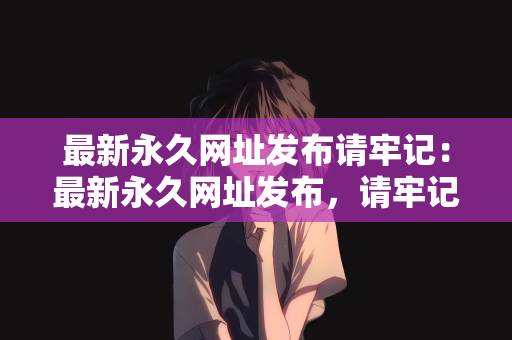 最新永久网址发布请牢记：最新永久网址发布，请牢记