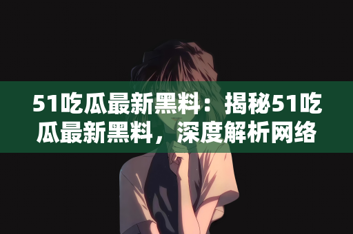 51吃瓜最新黑料：揭秘51吃瓜最新黑料，深度解析网络热点背后的真相