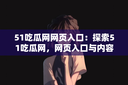 51吃瓜网网页入口：探索51吃瓜网，网页入口与内容的深度解析