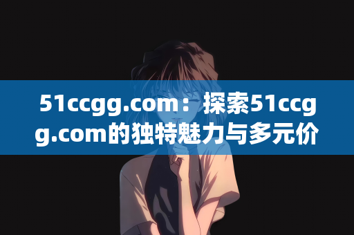 51ccgg.com：探索51ccgg.com的独特魅力与多元价值