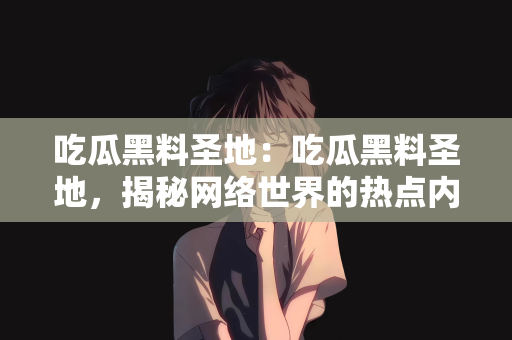 吃瓜黑料圣地：吃瓜黑料圣地，揭秘网络世界的热点内幕