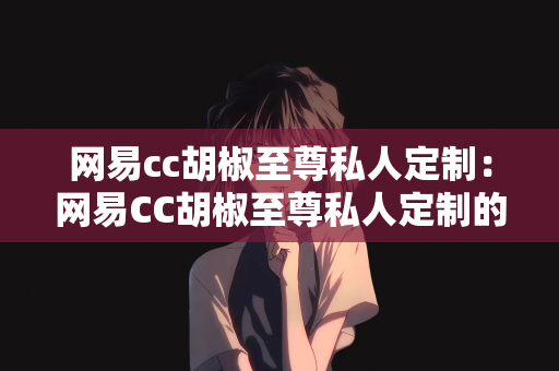 网易cc胡椒至尊私人定制：网易CC胡椒至尊私人定制的独特魅力