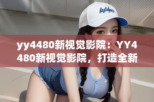 yy4480新视觉影院：YY4480新视觉影院，打造全新观影体验