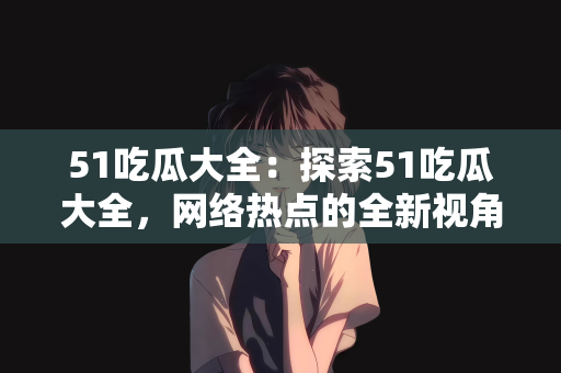 51吃瓜大全：探索51吃瓜大全，网络热点的全新视角
