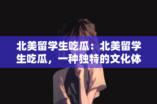 北美留学生吃瓜：北美留学生吃瓜，一种独特的文化体验
