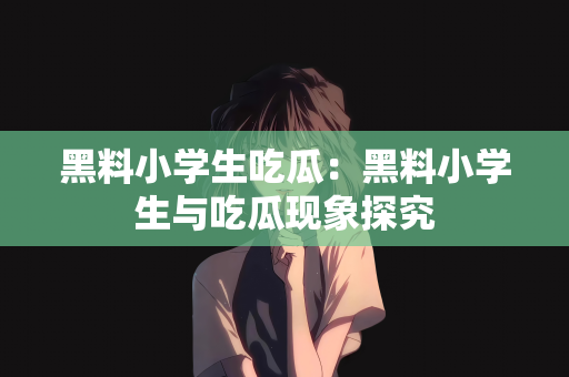 黑料小学生吃瓜：黑料小学生与吃瓜现象探究