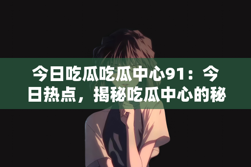 今日吃瓜吃瓜中心91：今日热点，揭秘吃瓜中心的秘密—走进神秘的91吃瓜中心