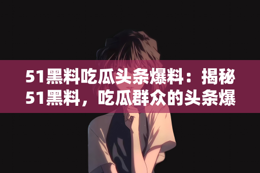 51黑料吃瓜头条爆料：揭秘51黑料，吃瓜群众的头条爆料