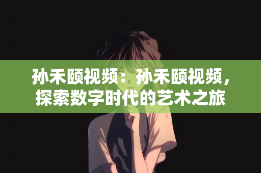 孙禾颐视频：孙禾颐视频，探索数字时代的艺术之旅